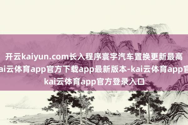 开云kaiyun.com长入程序寰宇汽车置换更新最高补贴名额-kai云体育app官方下载app最新版本-kai云体育app官方登录入口