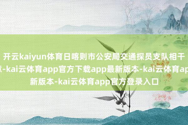 开云kaiyun体育日喀则市公安局交通探员支队相干负责东谈主暗意-kai云体育app官方下载app最新版本-kai云体育app官方登录入口