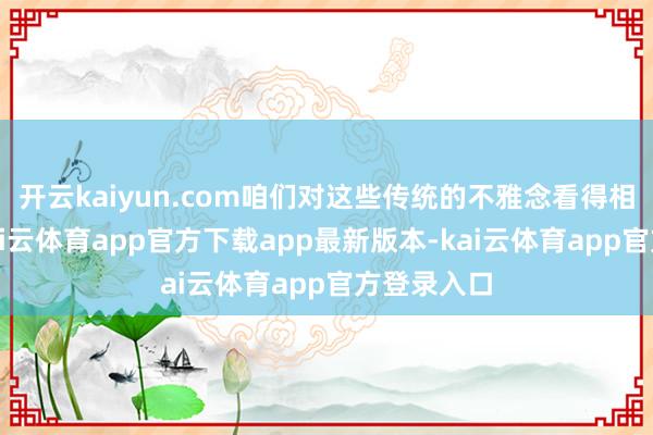 开云kaiyun.com咱们对这些传统的不雅念看得相等进犯-kai云体育app官方下载app最新版本-kai云体育app官方登录入口