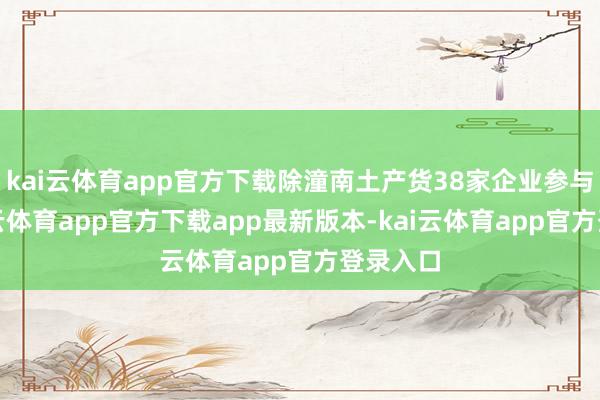 kai云体育app官方下载除潼南土产货38家企业参与外-kai云体育app官方下载app最新版本-kai云体育app官方登录入口