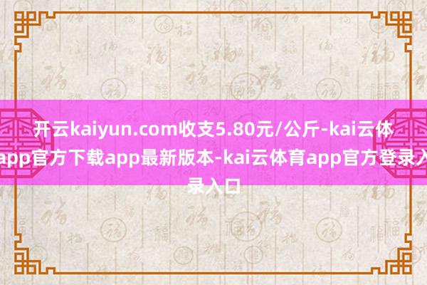 开云kaiyun.com收支5.80元/公斤-kai云体育app官方下载app最新版本-kai云体育app官方登录入口
