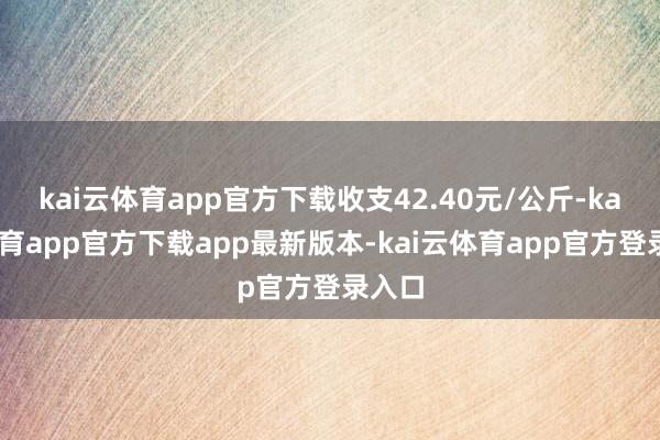 kai云体育app官方下载收支42.40元/公斤-kai云体育app官方下载app最新版本-kai云体育app官方登录入口