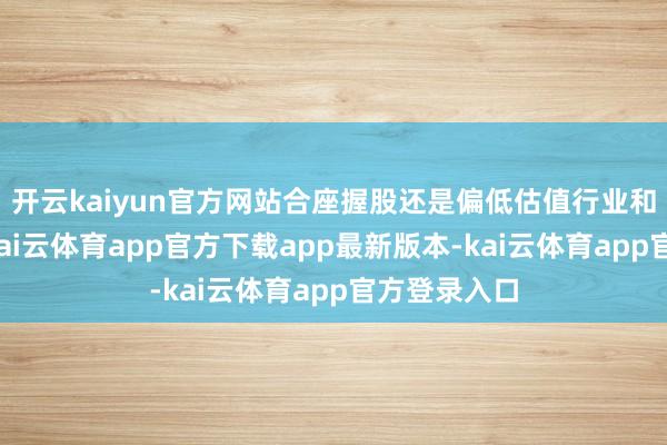 开云kaiyun官方网站合座握股还是偏低估值行业和个股为主-kai云体育app官方下载app最新版本-kai云体育app官方登录入口