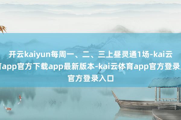 开云kaiyun每周一、二、三上昼灵通1场-kai云体育app官方下载app最新版本-kai云体育app官方登录入口