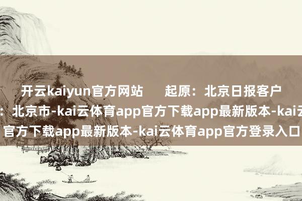 开云kaiyun官方网站      起原：北京日报客户端 作家: 温红征 发布于：北京市-kai云体育app官方下载app最新版本-kai云体育app官方登录入口