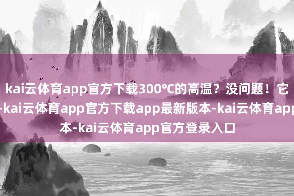 kai云体育app官方下载300℃的高温?没问题!它还能保捏弹性-kai云体育app官方下载app最新版本-kai云体育app官方登录入口