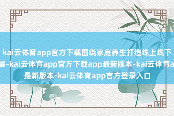 kai云体育app官方下载围绕家庭养生打造线上线下举座系的养生场景-kai云体育app官方下载app最新版本-kai云体育app官方登录入口
