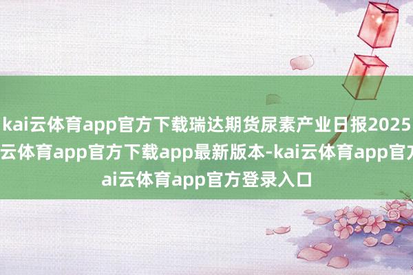 kai云体育app官方下载瑞达期货尿素产业日报20250310-kai云体育app官方下载app最新版本-kai云体育app官方登录入口