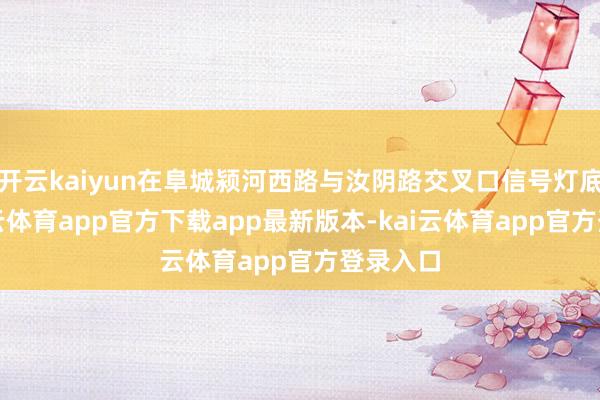 开云kaiyun在阜城颍河西路与汝阴路交叉口信号灯底下-kai云体育app官方下载app最新版本-kai云体育app官方登录入口