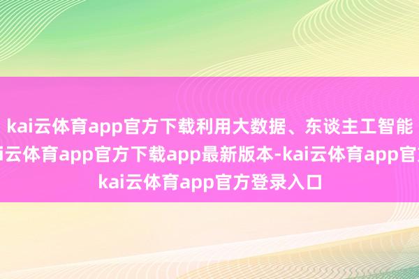 kai云体育app官方下载利用大数据、东谈主工智能等技能-kai云体育app官方下载app最新版本-kai云体育app官方登录入口