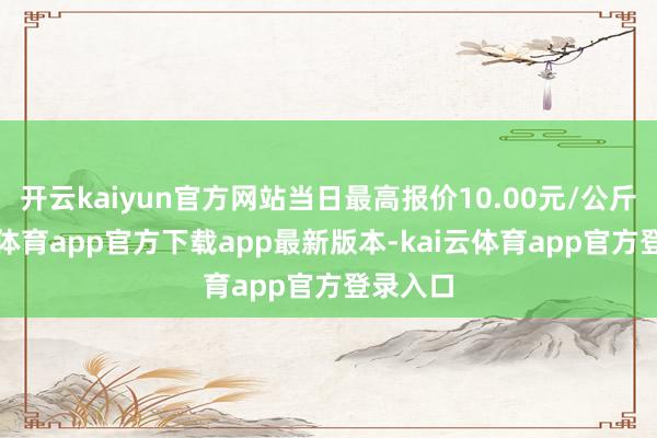 开云kaiyun官方网站当日最高报价10.00元/公斤-kai云体育app官方下载app最新版本-kai云体育app官方登录入口