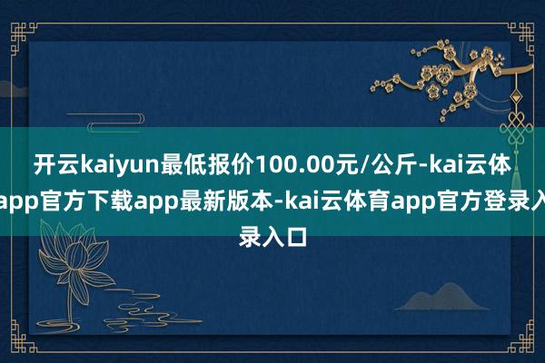 开云kaiyun最低报价100.00元/公斤-kai云体育app官方下载app最新版本-kai云体育app官方登录入口
