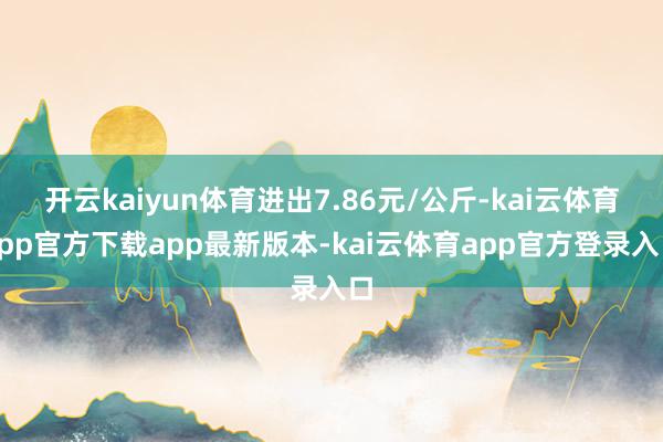 开云kaiyun体育进出7.86元/公斤-kai云体育app官方下载app最新版本-kai云体育app官方登录入口