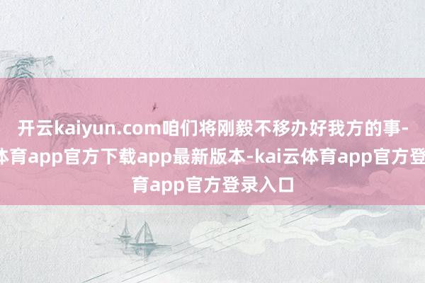 开云kaiyun.com咱们将刚毅不移办好我方的事-kai云体育app官方下载app最新版本-kai云体育app官方登录入口