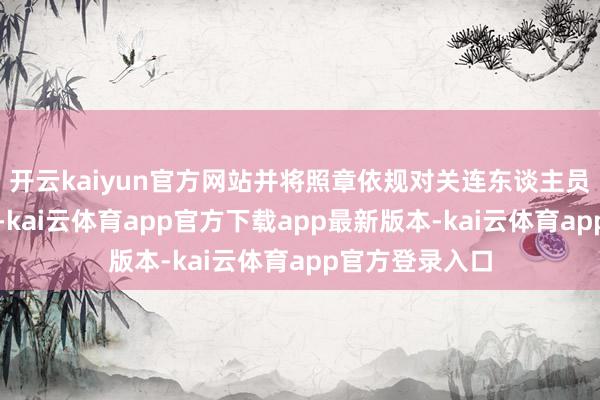 开云kaiyun官方网站并将照章依规对关连东谈主员进行追欺压责-kai云体育app官方下载app最新版本-kai云体育app官方登录入口