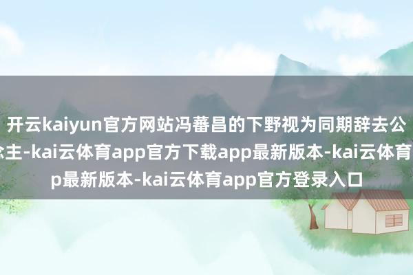 开云kaiyun官方网站冯蕃昌的下野视为同期辞去公王法定代表东说念主-kai云体育app官方下载app最新版本-kai云体育app官方登录入口