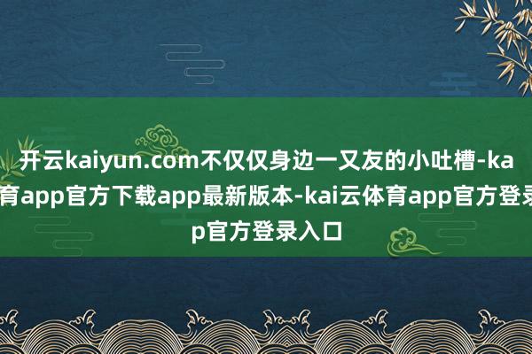 开云kaiyun.com不仅仅身边一又友的小吐槽-kai云体育app官方下载app最新版本-kai云体育app官方登录入口