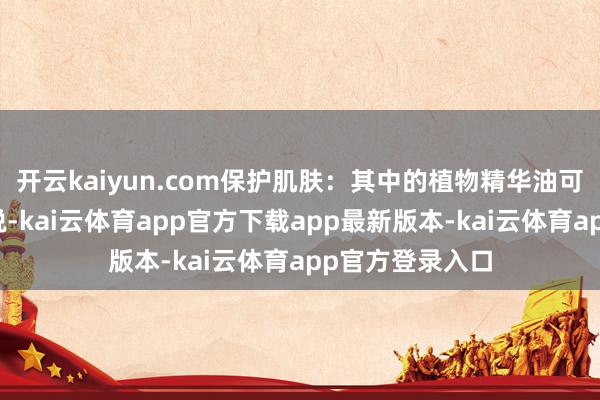 开云kaiyun.com保护肌肤：其中的植物精华油可以缓解肌肤明锐-kai云体育app官方下载app最新版本-kai云体育app官方登录入口
