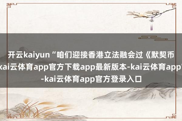 开云kaiyun　　“咱们迎接香港立法融会过《默契币条例草案》-kai云体育app官方下载app最新版本-kai云体育app官方登录入口