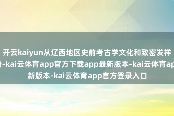 开云kaiyun从辽西地区史前考古学文化和致密发祥计较的着力来看-kai云体育app官方下载app最新版本-kai云体育app官方登录入口