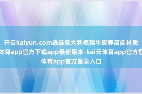 开云kaiyun.com遴选意大利植鞣牛皮等高端材质-kai云体育app官方下载app最新版本-kai云体育app官方登录入口