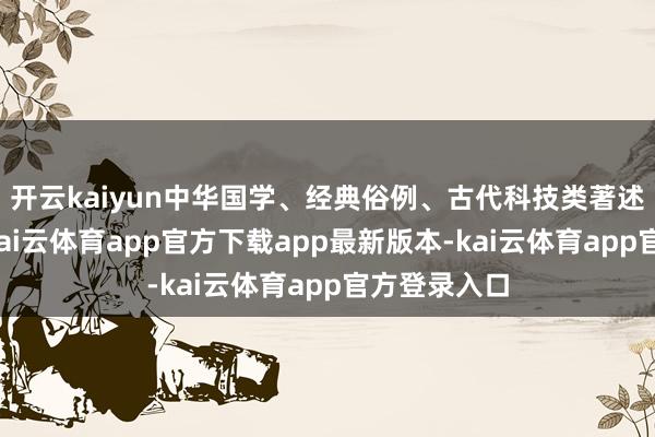 开云kaiyun中华国学、经典俗例、古代科技类著述齐有触及-kai云体育app官方下载app最新版本-kai云体育app官方登录入口