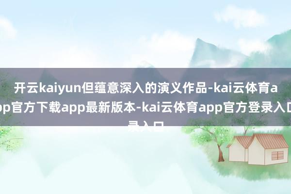 开云kaiyun但蕴意深入的演义作品-kai云体育app官方下载app最新版本-kai云体育app官方登录入口