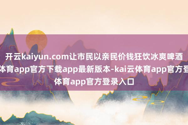开云kaiyun.com让市民以亲民价钱狂饮冰爽啤酒-kai云体育app官方下载app最新版本-kai云体育app官方登录入口