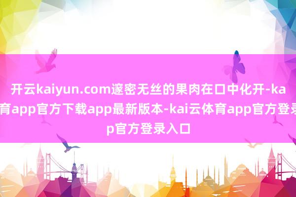 开云kaiyun.com邃密无丝的果肉在口中化开-kai云体育app官方下载app最新版本-kai云体育app官方登录入口