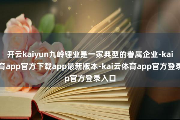 开云kaiyun九岭锂业是一家典型的眷属企业-kai云体育app官方下载app最新版本-kai云体育app官方登录入口