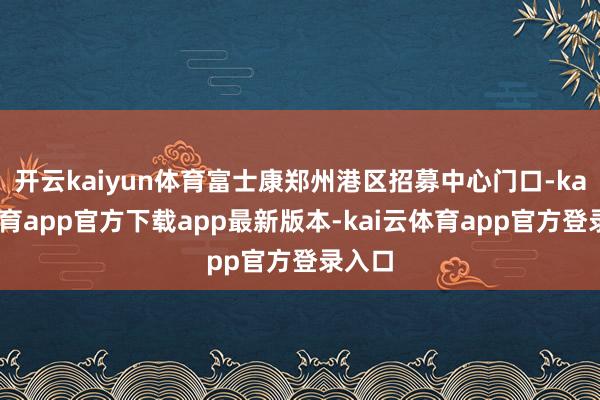 开云kaiyun体育富士康郑州港区招募中心门口-kai云体育app官方下载app最新版本-kai云体育app官方登录入口