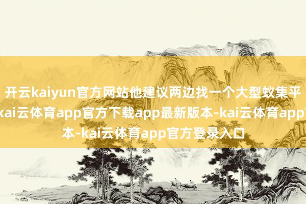 开云kaiyun官方网站他建议两边找一个大型蚁集平台进行直播-kai云体育app官方下载app最新版本-kai云体育app官方登录入口