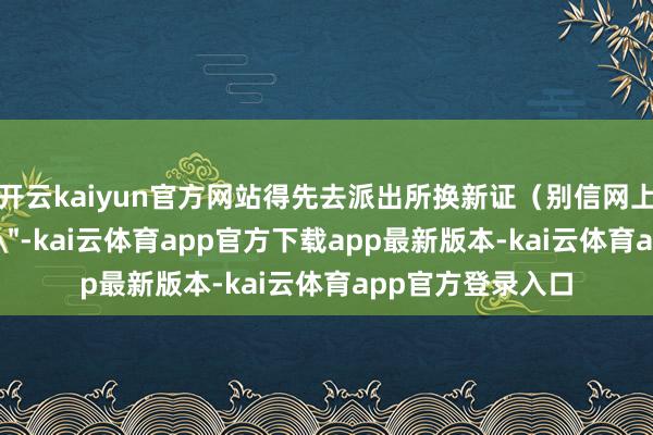 开云kaiyun官方网站得先去派出所换新证（别信网上说的