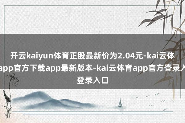 开云kaiyun体育正股最新价为2.04元-kai云体育app官方下载app最新版本-kai云体育app官方登录入口