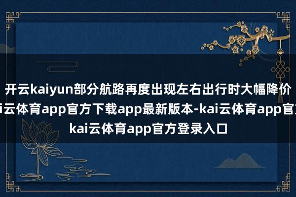 开云kaiyun部分航路再度出现左右出行时大幅降价的情况-kai云体育app官方下载app最新版本-kai云体育app官方登录入口