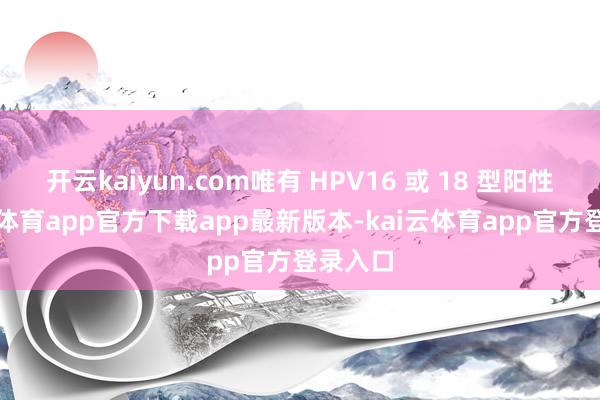 开云kaiyun.com唯有 HPV16 或 18 型阳性-kai云体育app官方下载app最新版本-kai云体育app官方登录入口