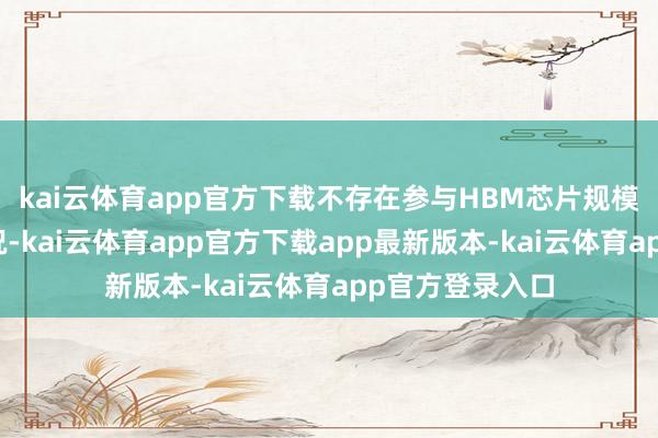 kai云体育app官方下载不存在参与HBM芯片规模股权收购的情况-kai云体育app官方下载app最新版本-kai云体育app官方登录入口