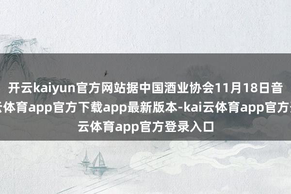 开云kaiyun官方网站据中国酒业协会11月18日音信-kai云体育app官方下载app最新版本-kai云体育app官方登录入口