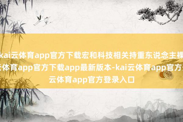 kai云体育app官方下载宏和科技相关持重东说念主裸露-kai云体育app官方下载app最新版本-kai云体育app官方登录入口