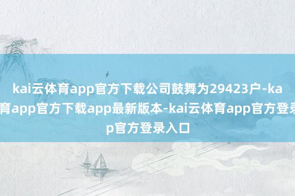 kai云体育app官方下载公司鼓舞为29423户-kai云体育app官方下载app最新版本-kai云体育app官方登录入口