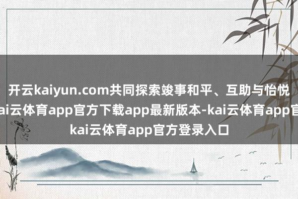开云kaiyun.com共同探索竣事和平、互助与怡悦的说念路-kai云体育app官方下载app最新版本-kai云体育app官方登录入口