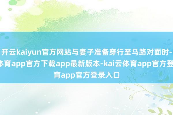 开云kaiyun官方网站与妻子准备穿行至马路对面时-kai云体育app官方下载app最新版本-kai云体育app官方登录入口