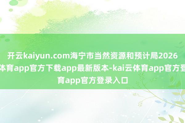 开云kaiyun.com海宁市当然资源和预计局2026-kai云体育app官方下载app最新版本-kai云体育app官方登录入口