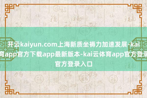 开云kaiyun.com上海新质坐褥力加速发展-kai云体育app官方下载app最新版本-kai云体育app官方登录入口
